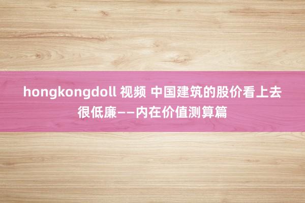 hongkongdoll 视频 中国建筑的股价看上去很低廉——内在价值测算篇