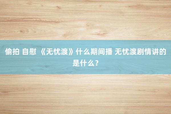 偷拍 自慰 《无忧渡》什么期间播 无忧渡剧情讲的是什么？