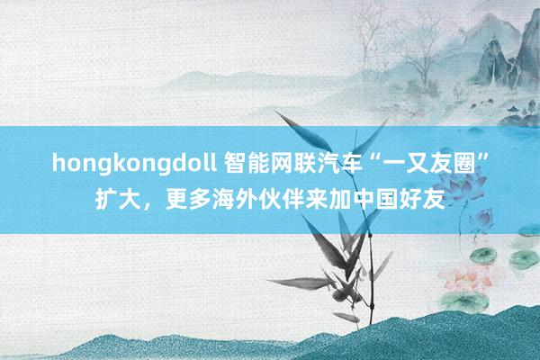 hongkongdoll 智能网联汽车“一又友圈”扩大，更多海外伙伴来加中国好友