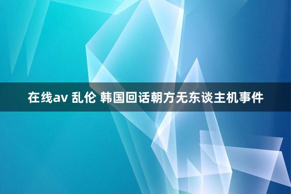 在线av 乱伦 韩国回话朝方无东谈主机事件