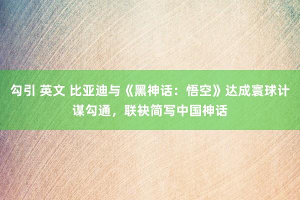 勾引 英文 比亚迪与《黑神话：悟空》达成寰球计谋勾通，联袂简写中国神话