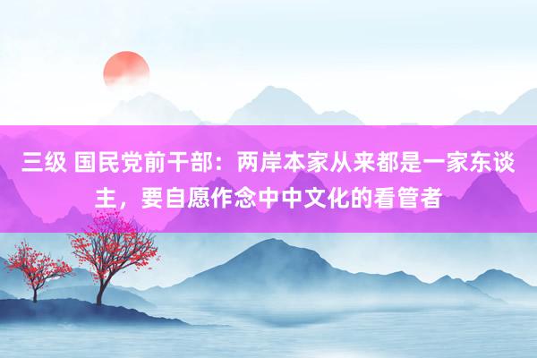 三级 国民党前干部：两岸本家从来都是一家东谈主，要自愿作念中中文化的看管者