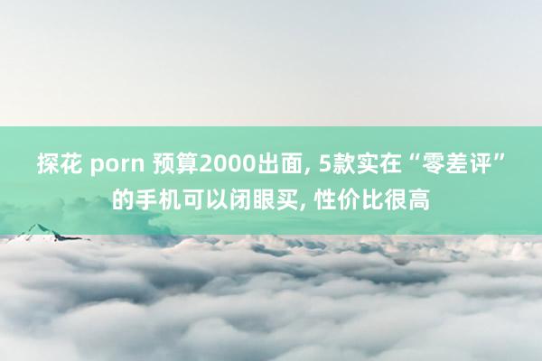 探花 porn 预算2000出面， 5款实在“零差评”的手机可以闭眼买， 性价比很高