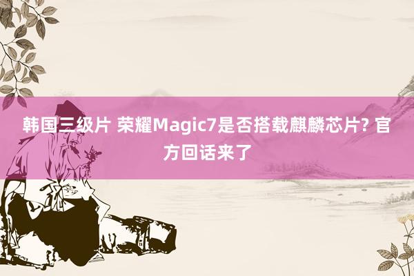 韩国三级片 荣耀Magic7是否搭载麒麟芯片? 官方回话来了