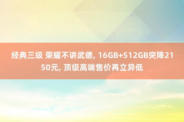 经典三级 荣耀不讲武德， 16GB+512GB突降2150元， 顶级高端售价再立异低