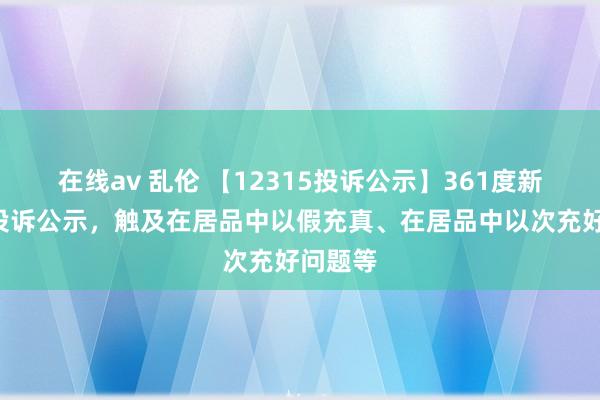 在线av 乱伦 【12315投诉公示】361度新增2件投诉公示，触及在居品中以假充真、在居品中以次充好问题等