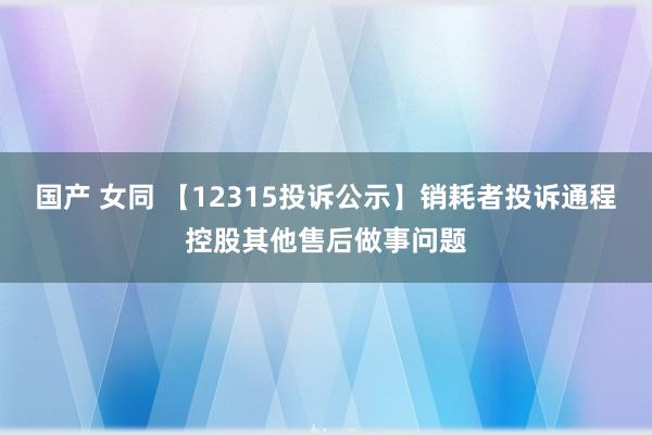 国产 女同 【12315投诉公示】销耗者投诉通程控股其他售后做事问题