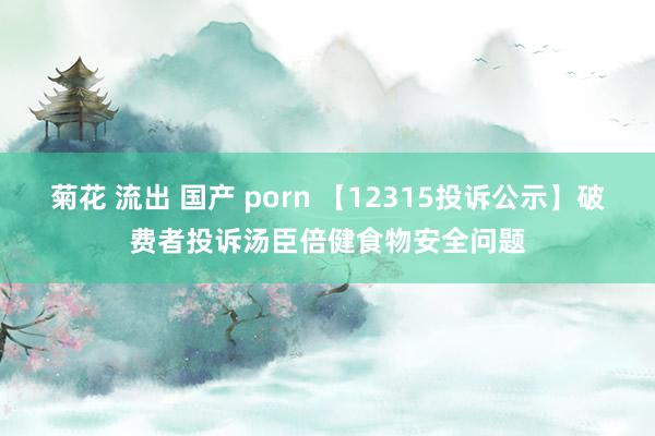 菊花 流出 国产 porn 【12315投诉公示】破费者投诉汤臣倍健食物安全问题