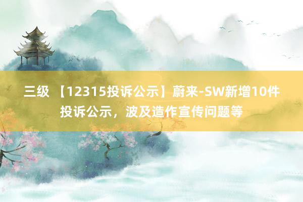 三级 【12315投诉公示】蔚来-SW新增10件投诉公示，波及造作宣传问题等