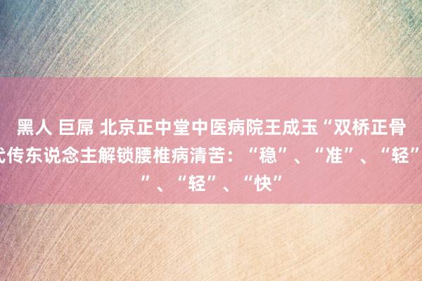 黑人 巨屌 北京正中堂中医病院王成玉“双桥正骨”第六代传东说念主解锁腰椎病清苦：“稳”、“准”、“轻”、“快”