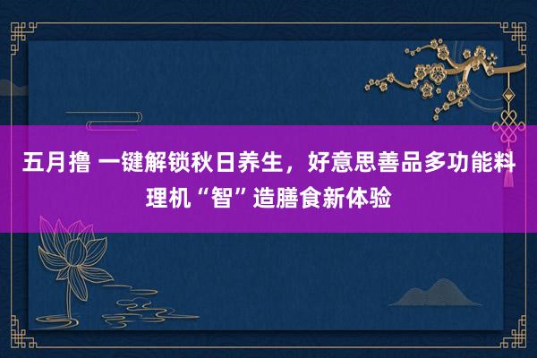 五月撸 一键解锁秋日养生，好意思善品多功能料理机“智”造膳食新体验