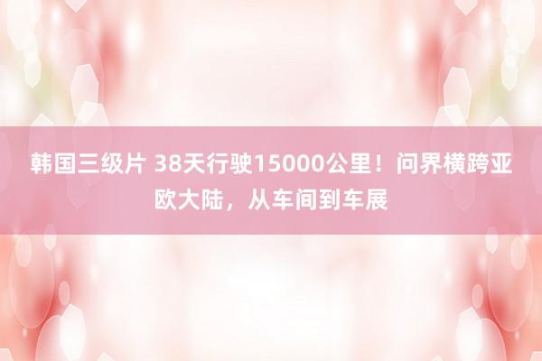 韩国三级片 38天行驶15000公里！问界横跨亚欧大陆，从车间到车展