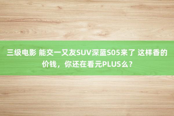 三级电影 能交一又友SUV深蓝S05来了 这样香的价钱，你还在看元PLUS么？