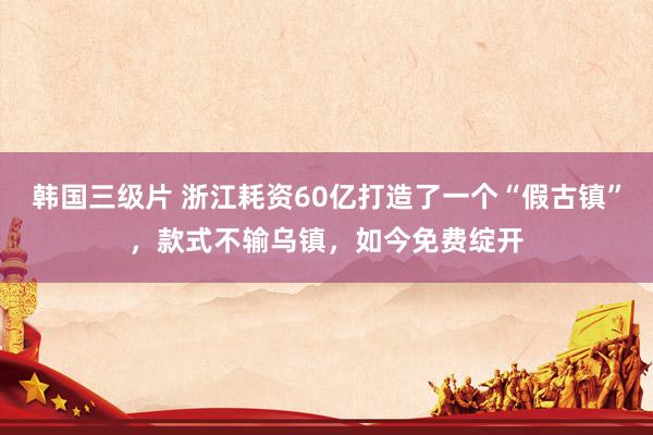 韩国三级片 浙江耗资60亿打造了一个“假古镇”，款式不输乌镇，如今免费绽开