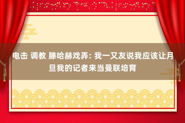 电击 调教 滕哈赫戏弄: 我一又友说我应该让月旦我的记者来当曼联培育