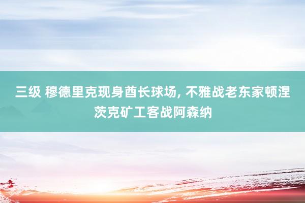 三级 穆德里克现身酋长球场， 不雅战老东家顿涅茨克矿工客战阿森纳