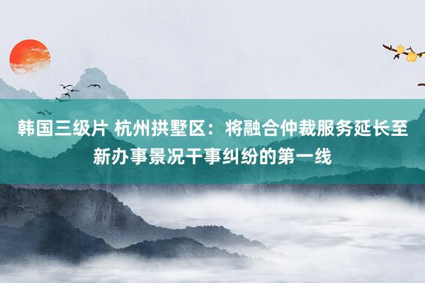 韩国三级片 杭州拱墅区：将融合仲裁服务延长至新办事景况干事纠纷的第一线