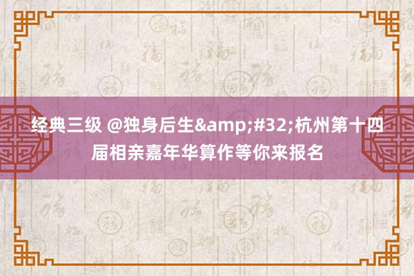 经典三级 @独身后生&#32;杭州第十四届相亲嘉年华算作等你来报名