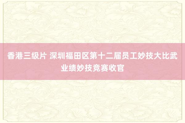 香港三级片 深圳福田区第十二届员工妙技大比武业绩妙技竞赛收官