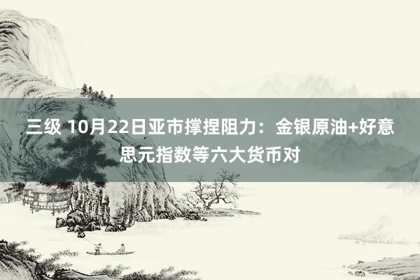 三级 10月22日亚市撑捏阻力：金银原油+好意思元指数等六大货币对