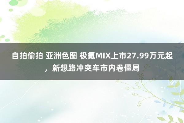 自拍偷拍 亚洲色图 极氪MIX上市27.99万元起，新想路冲突车市内卷僵局