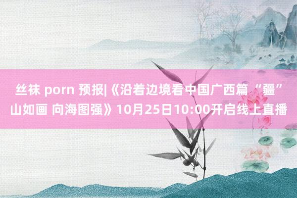 丝袜 porn 预报|《沿着边境看中国广西篇 “疆”山如画 向海图强》10月25日10:00开启线上直播