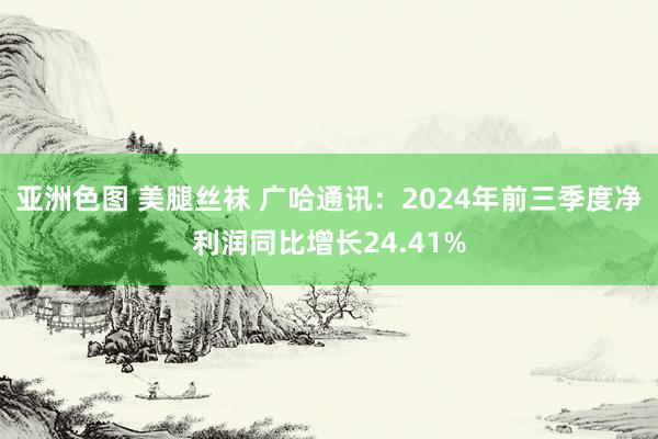 亚洲色图 美腿丝袜 广哈通讯：2024年前三季度净利润同比增长24.41%