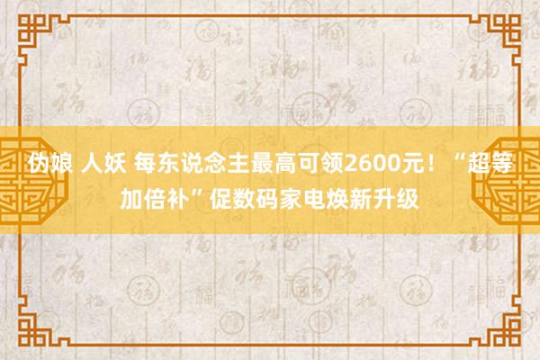 伪娘 人妖 每东说念主最高可领2600元！“超等加倍补”促数码家电焕新升级