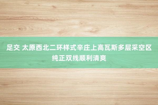 足交 太原西北二环样式辛庄上高瓦斯多层采空区纯正双线顺利清爽