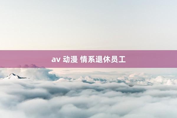 av 动漫 情系退休员工