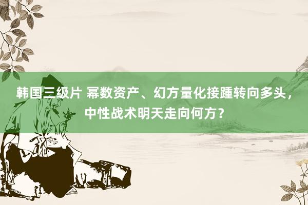 韩国三级片 幂数资产、幻方量化接踵转向多头，中性战术明天走向何方？