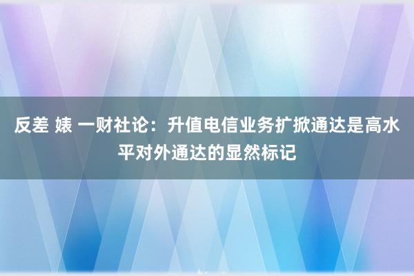 反差 婊 一财社论：升值电信业务扩掀通达是高水平对外通达的显然标记