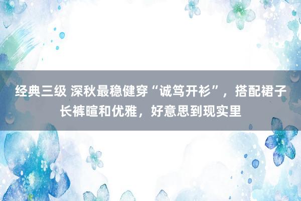 经典三级 深秋最稳健穿“诚笃开衫”，搭配裙子长裤暄和优雅，好意思到现实里