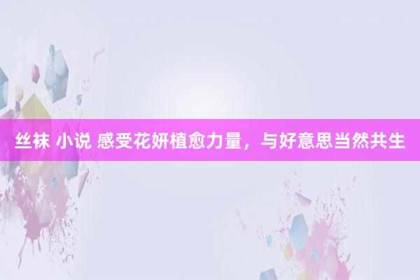 丝袜 小说 感受花妍植愈力量，与好意思当然共生