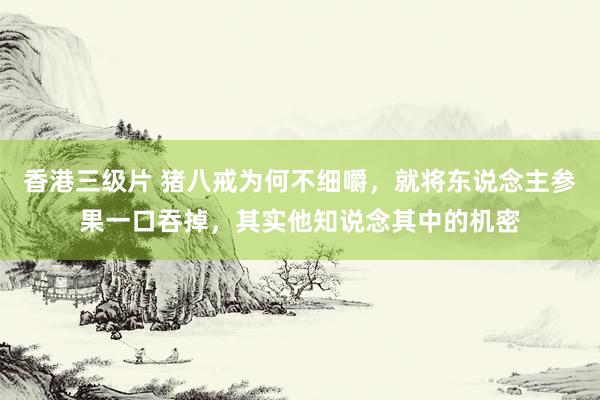 香港三级片 猪八戒为何不细嚼，就将东说念主参果一口吞掉，其实他知说念其中的机密