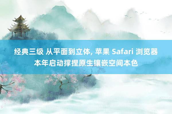 经典三级 从平面到立体， 苹果 Safari 浏览器本年启动撑捏原生镶嵌空间本色