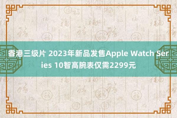 香港三级片 2023年新品发售Apple Watch Series 10智高腕表仅需2299元