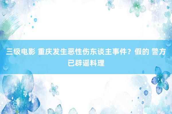 三级电影 重庆发生恶性伤东谈主事件？假的 警方已辟谣料理