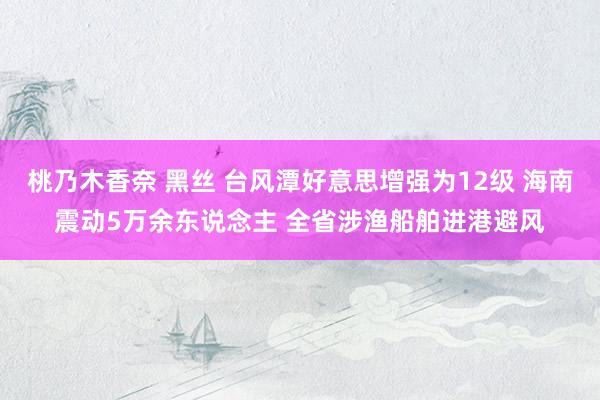 桃乃木香奈 黑丝 台风潭好意思增强为12级 海南震动5万余东说念主 全省涉渔船舶进港避风