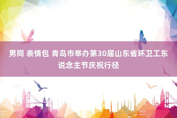 男同 表情包 青岛市举办第30届山东省环卫工东说念主节庆祝行径