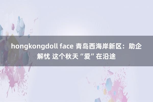 hongkongdoll face 青岛西海岸新区：助企解忧 这个秋天“爱”在沿途