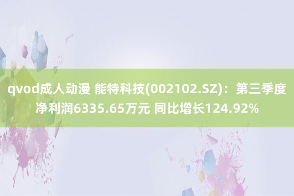 qvod成人动漫 能特科技(002102.SZ)：第三季度净利润6335.65万元 同比增长124.92%