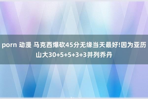 porn 动漫 马克西爆砍45分无缘当天最好!因为亚历山大30+5+5+3+3并列乔丹