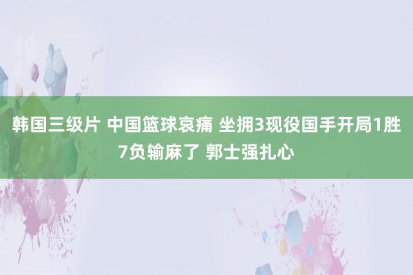 韩国三级片 中国篮球哀痛 坐拥3现役国手开局1胜7负输麻了 郭士强扎心