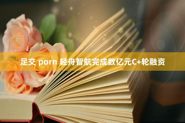 足交 porn 轻舟智航完成数亿元C+轮融资