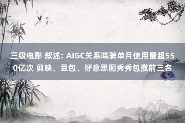 三级电影 叙述: AIGC关系哄骗单月使用量超550亿次 剪映、豆包、好意思图秀秀包揽前三名