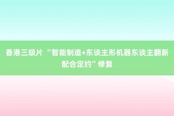 香港三级片 “智能制造+东谈主形机器东谈主翻新配合定约”修复