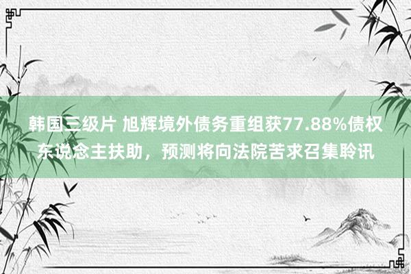 韩国三级片 旭辉境外债务重组获77.88%债权东说念主扶助，预测将向法院苦求召集聆讯