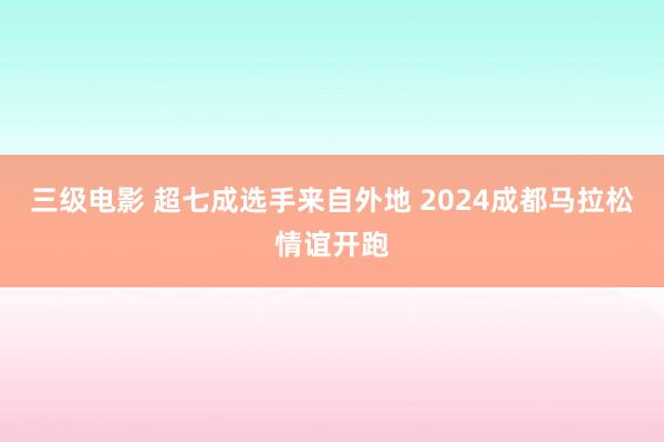 三级电影 超七成选手来自外地 2024成都马拉松情谊开跑