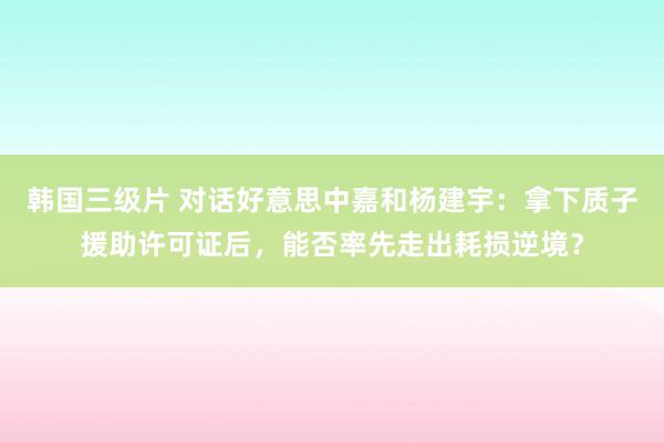 韩国三级片 对话好意思中嘉和杨建宇：拿下质子援助许可证后，能否率先走出耗损逆境？